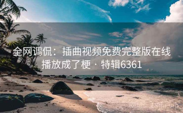全网调侃：插曲视频免费完整版在线播放成了梗 · 特辑6361