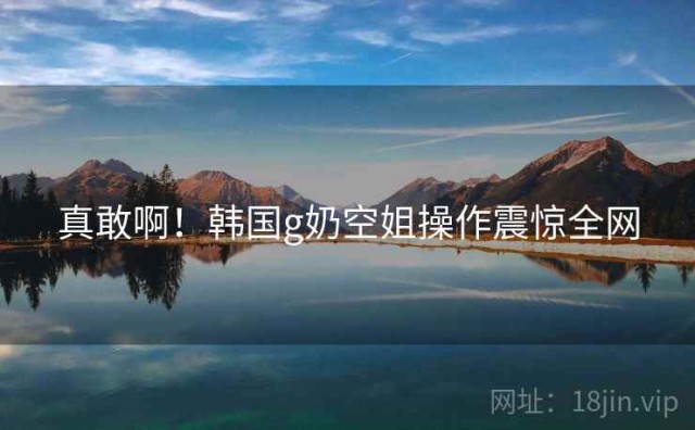 真敢啊！韩国g奶空姐操作震惊全网