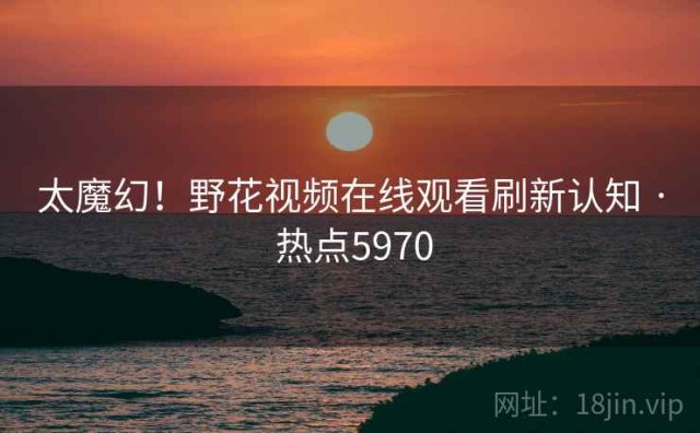 太魔幻！野花视频在线观看刷新认知 · 热点5970