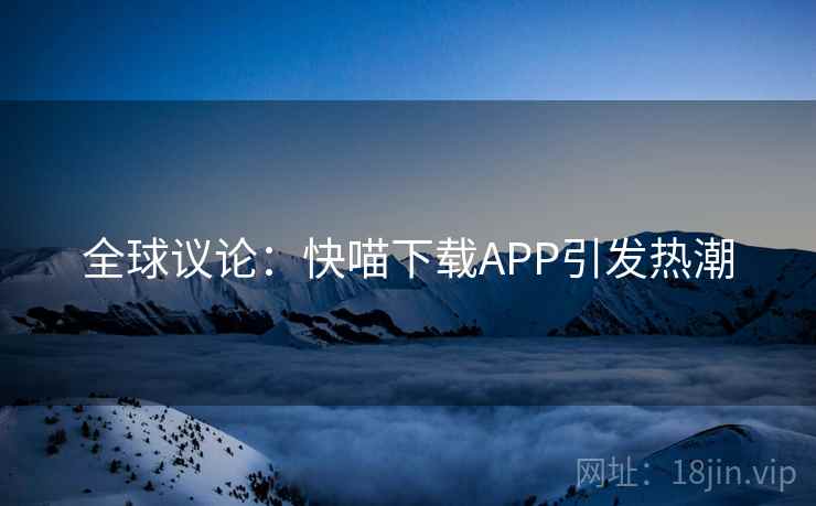 全球议论:快喵下载APP引发热潮 全球议论:快喵下载APP引发热潮
