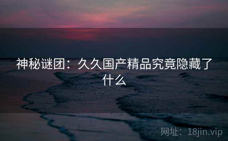 神秘谜团:久久国产精品究竟隐藏了什么 神秘谜团:久久国产精品究竟隐藏了什么