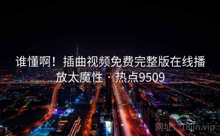 谁懂啊!插曲视频免费完整版在线播放太魔性 · 热点9509 谁懂啊!插曲视频免费完整版在线播放太魔性 · 热点9509