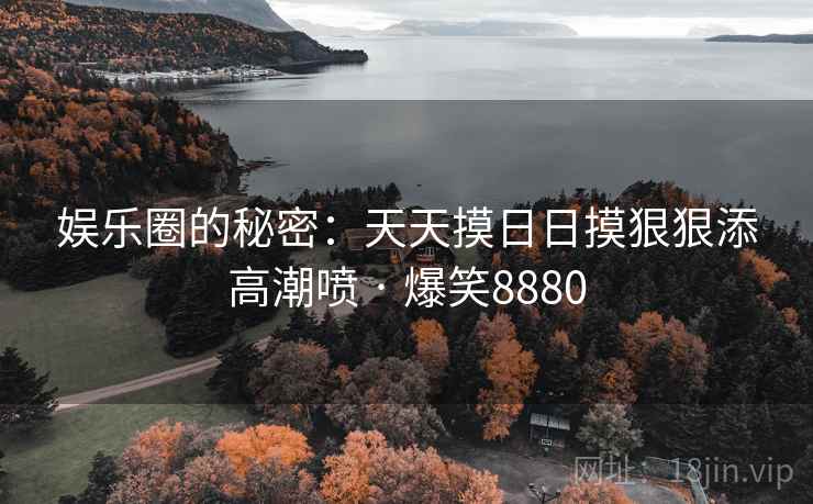 娱乐圈的秘密:天天摸日日摸狠狠添高潮喷 · 爆笑8880 娱乐圈的秘密:天天摸日日摸狠狠添高潮喷 · 爆笑8880