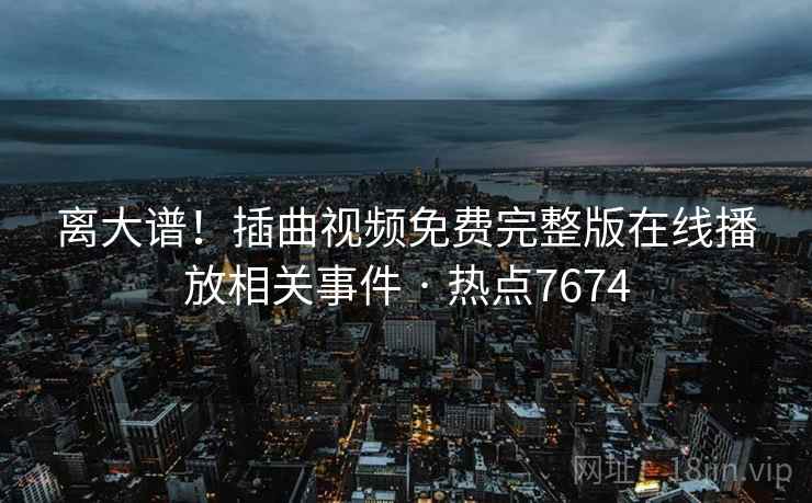 离大谱！插曲视频免费完整版在线播放相关事件 · 热点7674