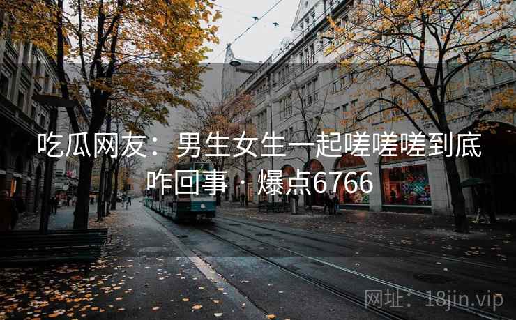 吃瓜网友:男生女生一起嗟嗟嗟到底咋回事 · 爆点6766 吃瓜网友:男生女生一起嗟嗟嗟到底咋回事 · 爆点6766