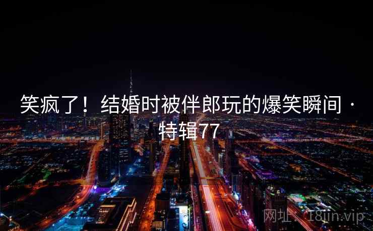 笑疯了！结婚时被伴郎玩的爆笑瞬间 · 特辑77