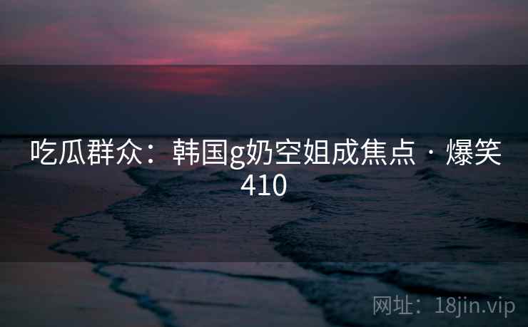 吃瓜群众:韩国g奶空姐成焦点 · 爆笑410 吃瓜群众:韩国g奶空姐成焦点 · 爆笑410