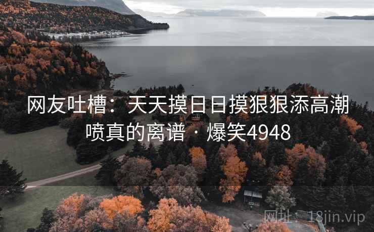 网友吐槽:天天摸日日摸狠狠添高潮喷真的离谱 · 爆笑4948 网友吐槽:天天摸日日摸狠狠添高潮喷真的离谱 · 爆笑4948