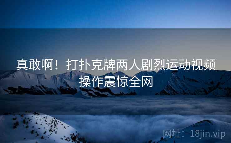 真敢啊!打扑克牌两人剧烈运动视频操作震惊全网 真敢啊!打扑克牌两人剧烈运动视频操作震惊全网