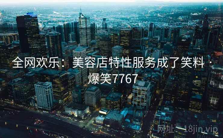 全网欢乐：美容店特性服务成了笑料 · 爆笑7767