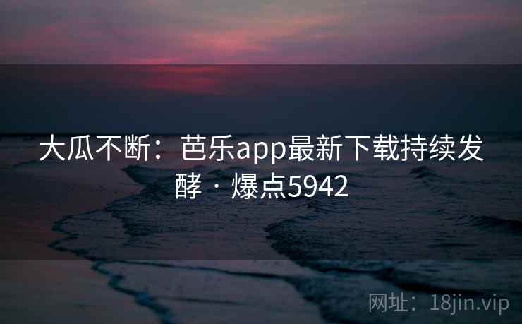 大瓜不断：芭乐app最新下载持续发酵 · 爆点5942