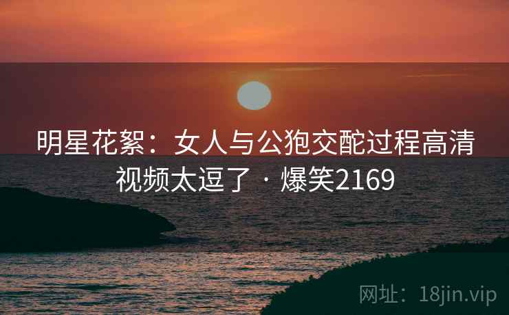 明星花絮:女人与公狍交酡过程高清视频太逗了 · 爆笑2169 明星花絮:女人与公狍交酡过程高清视频太逗了 · 爆笑2169