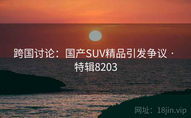 跨国讨论：国产SUV精品引发争议 · 特辑8203