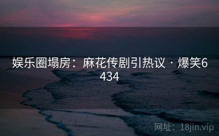 娱乐圈塌房:麻花传剧引热议 · 爆笑6434 娱乐圈塌房:麻花传剧引热议 · 爆笑6434